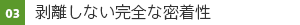 03　剥離しない完全な密着性